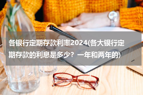 各银行定期存款利率2024(各大银行定期存款的利息是多少？一年和两年的)