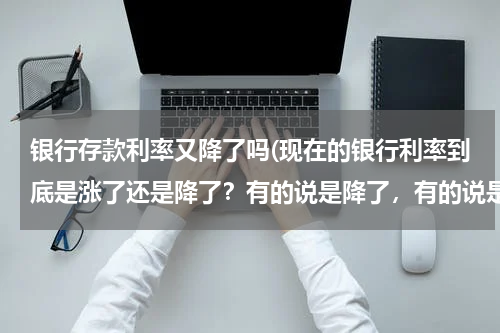 银行存款利率又降了吗(现在的银行利率到底是涨了还是降了？有的说是降了，有的说是涨了百分之十，怎么回事？)