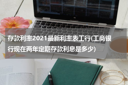 存款利率2021最新利率表工行(工商银行现在两年定期存款利息是多少)