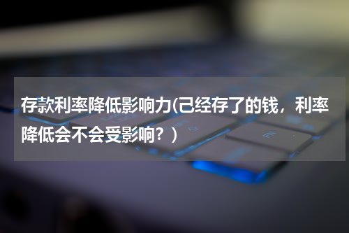 存款利率降低影响力(己经存了的钱，利率降低会不会受影响？)
