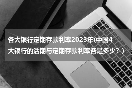 各大银行定期存款利率2023年(中国4大银行的活期与定期存款利率各是多少？)