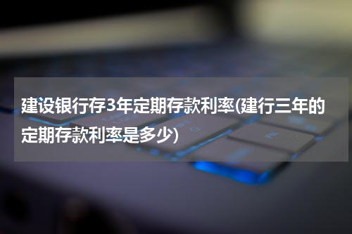 建设银行存3年定期存款利率(建行三年的定期存款利率是多少)