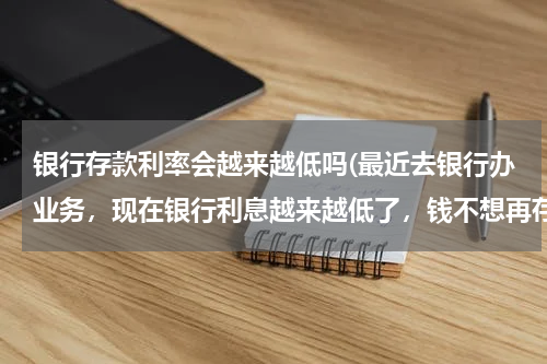 银行存款利率会越来越低吗(最近去银行办业务，现在银行利息越来越低了，钱不想再存银行了怎么办？)