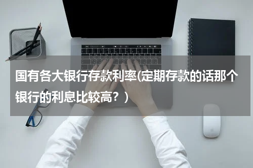 国有各大银行存款利率(定期存款的话那个银行的利息比较高？)
