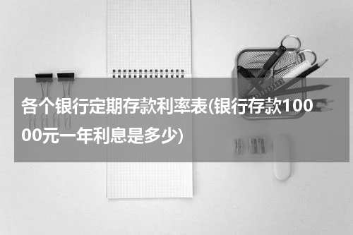 各个银行定期存款利率表(银行存款10000元一年利息是多少)