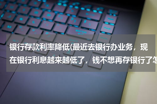 银行存款利率降低(最近去银行办业务，现在银行利息越来越低了，钱不想再存银行了怎么办？)