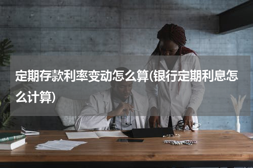定期存款利率变动怎么算(银行定期利息怎么计算)