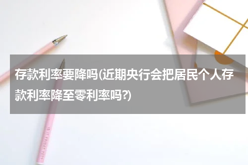 存款利率要降吗(近期央行会把居民个人存款利率降至零利率吗?)