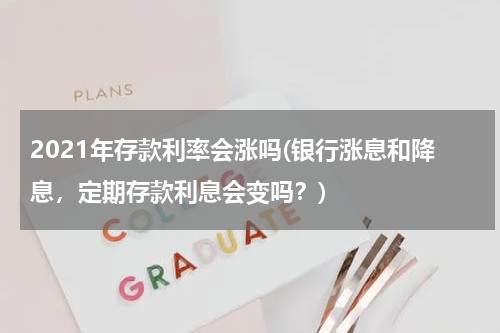 2021年存款利率会涨吗(银行涨息和降息，定期存款利息会变吗？)
