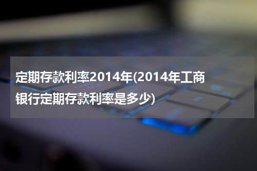 定期存款利率2014年(2014年工商银行定期存款利率是多少)
