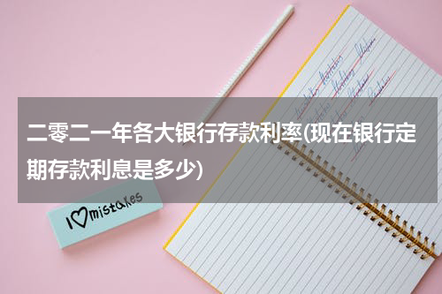 二零二一年各大银行存款利率(现在银行定期存款利息是多少)