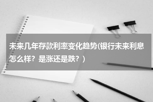 未来几年存款利率变化趋势(银行未来利息怎么样？是涨还是跌？)