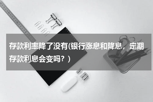 存款利率降了没有(银行涨息和降息，定期存款利息会变吗？)