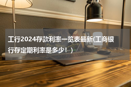 工行2024存款利率一览表最新(工商银行存定期利率是多少！)