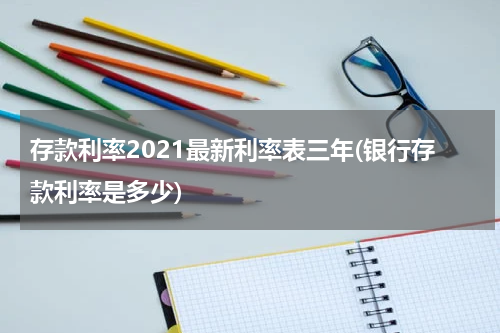 存款利率2021最新利率表三年(银行存款利率是多少)