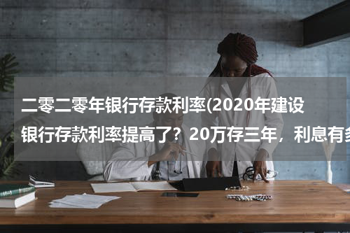 二零二零年银行存款利率(2020年建设银行存款利率提高了？20万存三年，利息有多少呢？)