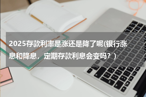 2025存款利率是涨还是降了呢(银行涨息和降息，定期存款利息会变吗？)