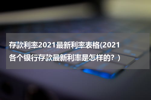 存款利率2021最新利率表格(2021各个银行存款最新利率是怎样的？)