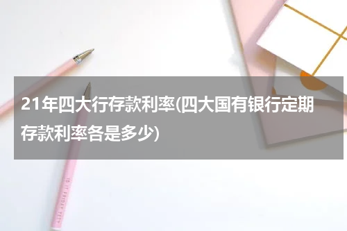 21年四大行存款利率(四大国有银行定期存款利率各是多少)