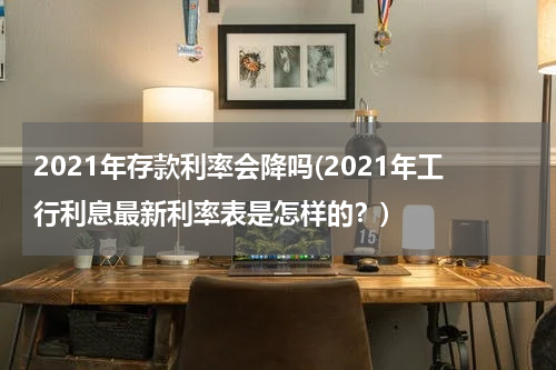 2021年存款利率会降吗(2021年工行利息最新利率表是怎样的？)
