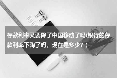 存款利率又要降了中国移动了吗(银行的存款利率下降了吗，现在是多少？)