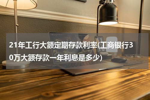 21年工行大额定期存款利率(工商银行30万大额存款一年利息是多少)