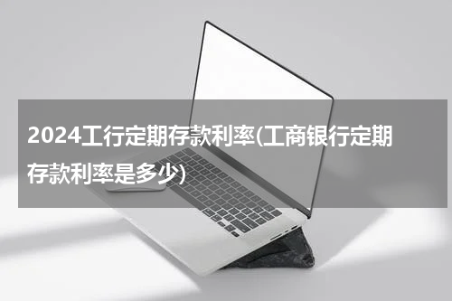 2024工行定期存款利率(工商银行定期存款利率是多少)