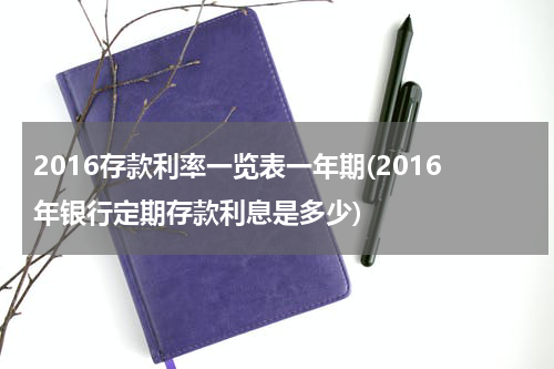 2016存款利率一览表一年期(2016年银行定期存款利息是多少)
