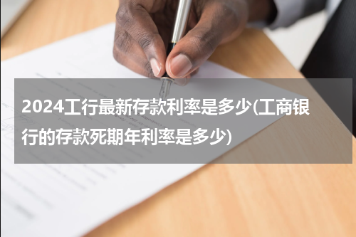 2024工行最新存款利率是多少(工商银行的存款死期年利率是多少)