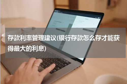 存款利率管理建议(银行存款怎么存才能获得最大的利息)