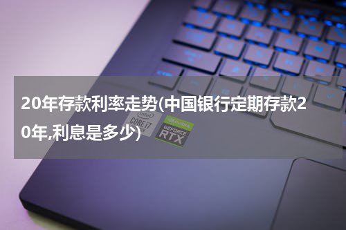 20年存款利率走势(中国银行定期存款20年,利息是多少)