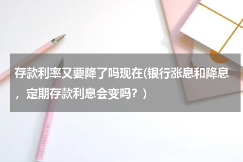 存款利率又要降了吗现在(银行涨息和降息，定期存款利息会变吗？)