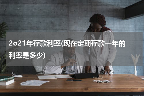 2o21年存款利率(现在定期存款一年的利率是多少)