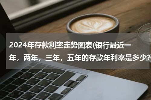 2024年存款利率走势图表(银行最近一年，两年，三年，五年的存款年利率是多少？作业急需！！！！)
