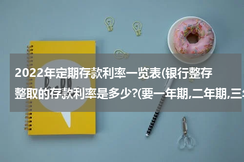 2022年定期存款利率一览表(银行整存整取的存款利率是多少?(要一年期,二年期,三年期,五年期的))