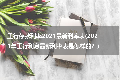 工行存款利率2021最新利率表(2021年工行利息最新利率表是怎样的？)