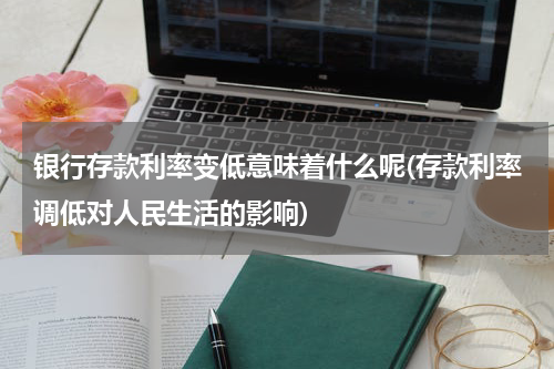 银行存款利率变低意味着什么呢(存款利率调低对人民生活的影响)