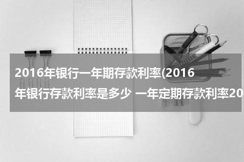 2016年银行一年期存款利率(2016年银行存款利率是多少 一年定期存款利率2016)