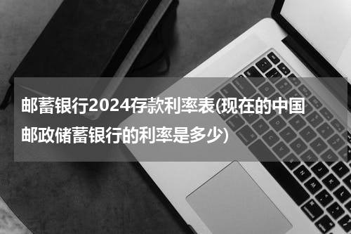邮蓄银行2024存款利率表(现在的中国邮政储蓄银行的利率是多少)