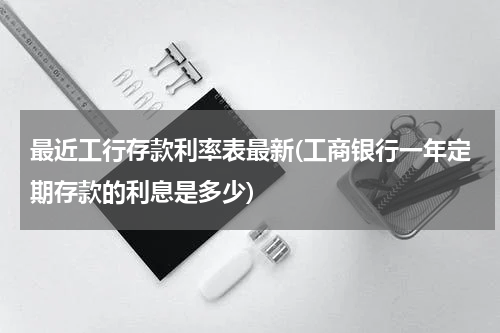 最近工行存款利率表最新(工商银行一年定期存款的利息是多少)