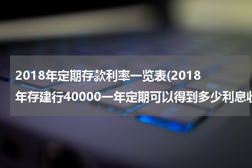2018年定期存款利率一览表(2018年存建行40000一年定期可以得到多少利息收入)