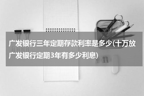广发银行三年定期存款利率是多少(十万放广发银行定期3年有多少利息)