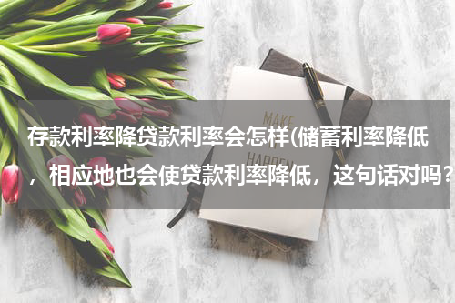存款利率降贷款利率会怎样(储蓄利率降低，相应地也会使贷款利率降低，这句话对吗？分析下谢谢)