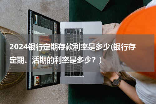 2024银行定期存款利率是多少(银行存定期、活期的利率是多少？)
