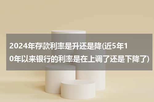 2024年存款利率是升还是降(近5年10年以来银行的利率是在上调了还是下降了)