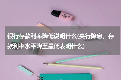 银行存款利率降低说明什么(央行降息，存款利率水平降至最低表明什么)