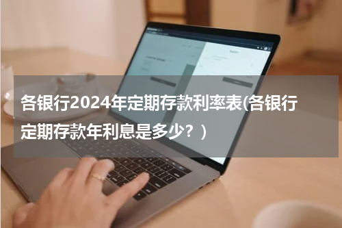 各银行2024年定期存款利率表(各银行定期存款年利息是多少？)