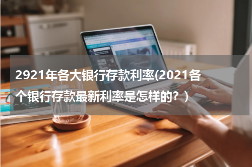 2921年各大银行存款利率(2021各个银行存款最新利率是怎样的？)