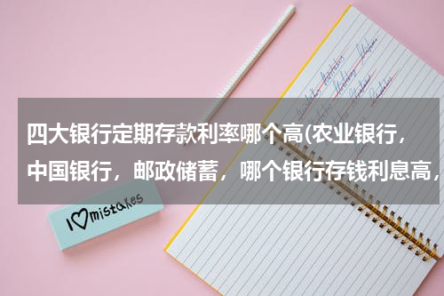 四大银行定期存款利率哪个高(农业银行，中国银行，邮政储蓄，哪个银行存钱利息高，信用好？)