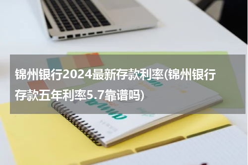 锦州银行2024最新存款利率(锦州银行存款五年利率5.7靠谱吗)